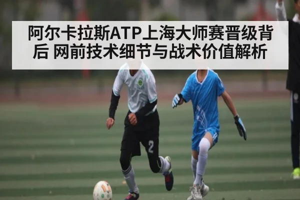 阿尔卡拉斯ATP上海大师赛晋级背后 网前技术细节与战术价值解析