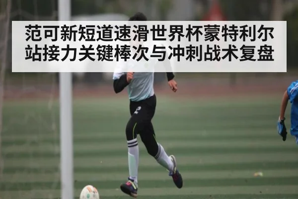 范可新短道速滑世界杯蒙特利尔站接力关键棒次与冲刺战术复盘